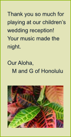 Thank you so much for playing at our childrens wedding reception!  Your music made the night.    Our Aloha,     M and G of Honolulu