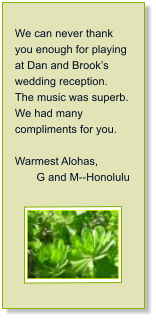 We can never thank you enough for playing at Dan and Brooks wedding reception.  The music was superb.  We had many compliments for you.  Warmest Alohas,         G and M--Honolulu